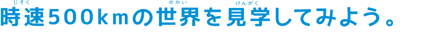 時速５００キロメートルの世界を見学してみよう。